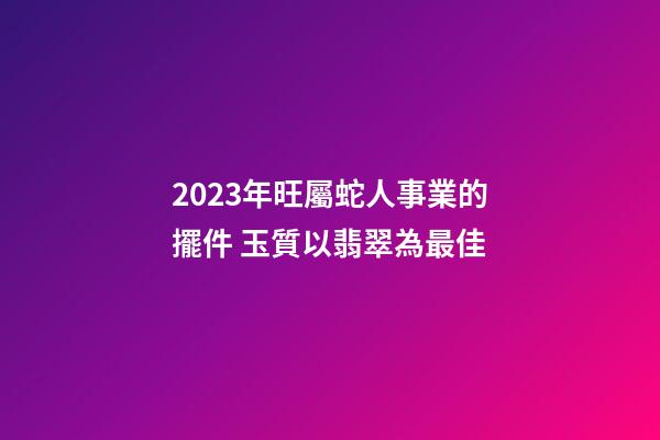 2023年旺屬蛇人事業的擺件 玉質以翡翠為最佳